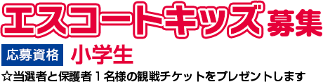 エスコートキッズ募集 応募資格 小学生 ☆当選者と保護者1名様の観戦チケットをプレゼントします